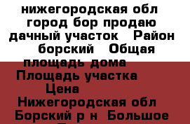 нижегородская обл. город бор продаю дачный участок › Район ­ борский › Общая площадь дома ­ 20 › Площадь участка ­ 4 › Цена ­ 120 000 - Нижегородская обл., Борский р-н, Большое Пикино рп Недвижимость » Дома, коттеджи, дачи продажа   . Нижегородская обл.